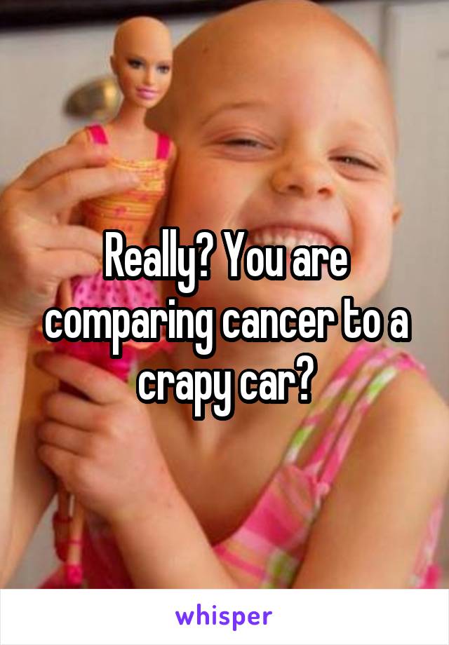 Really? You are comparing cancer to a crapy car?