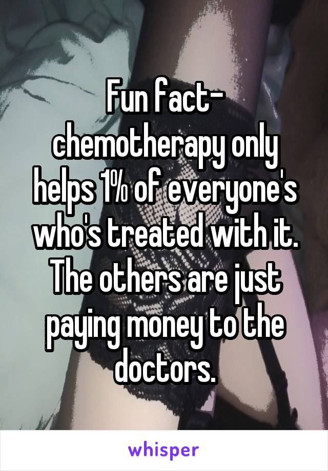 Fun fact- chemotherapy only helps 1% of everyone's who's treated with it. The others are just paying money to the doctors.