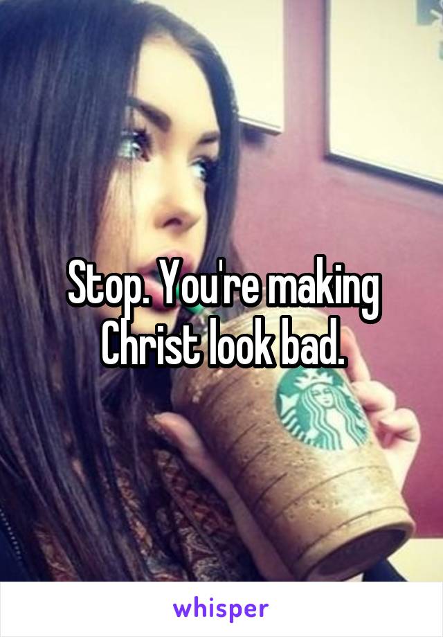 Stop. You're making Christ look bad.