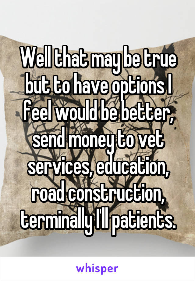 Well that may be true but to have options I feel would be better, send money to vet services, education, road construction, terminally I'll patients.