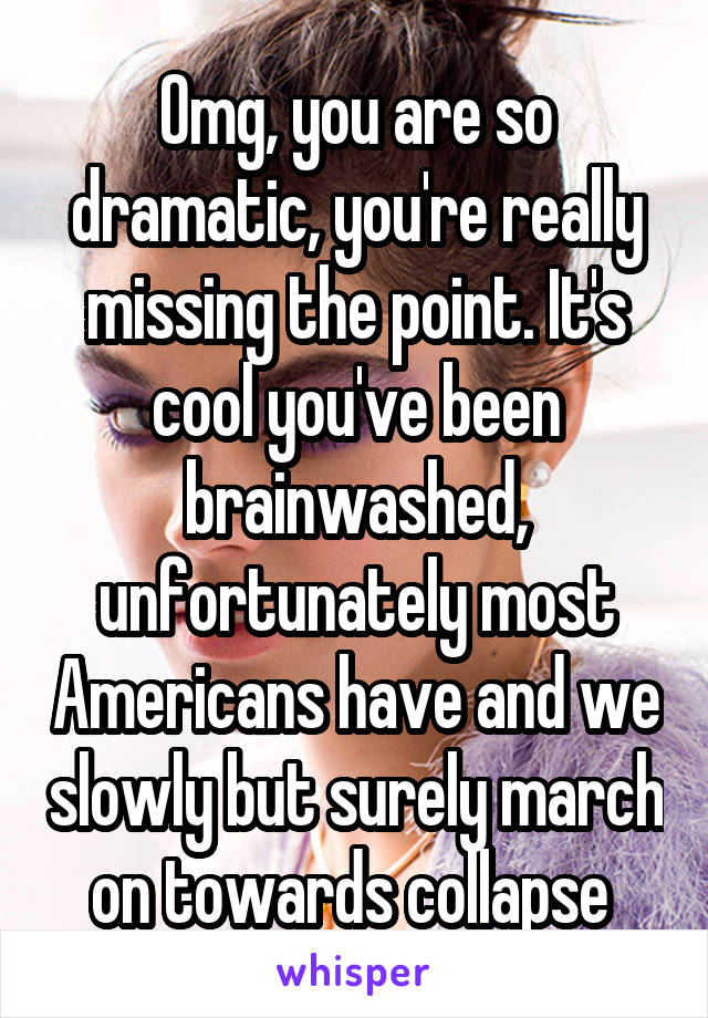 Omg, you are so dramatic, you're really missing the point. It's cool you've been brainwashed, unfortunately most Americans have and we slowly but surely march on towards collapse 