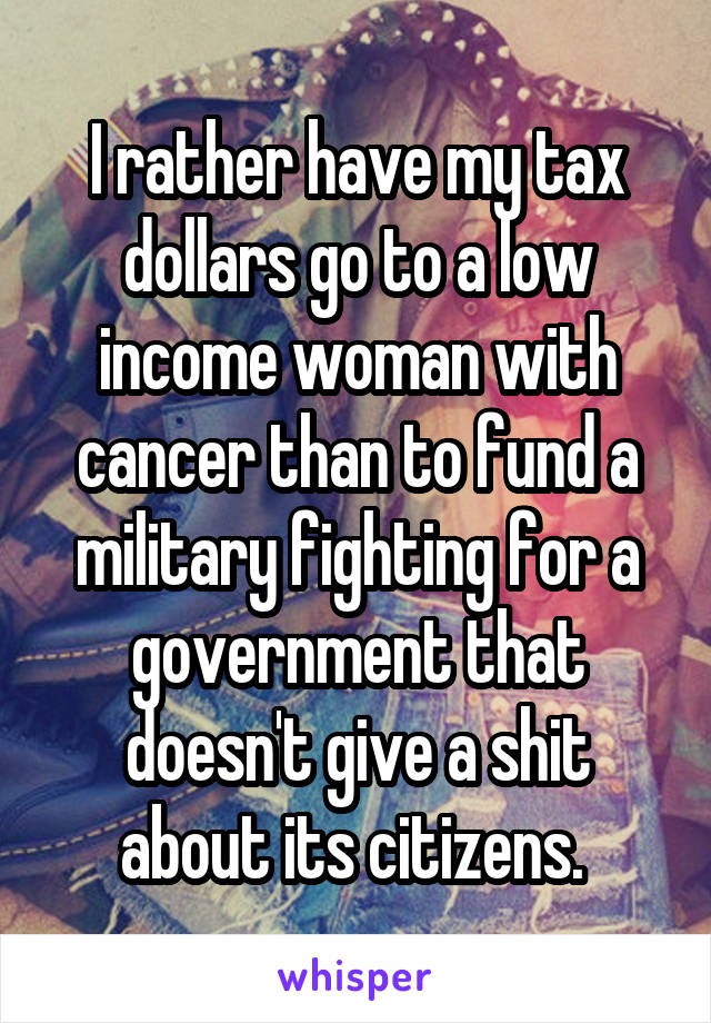 I rather have my tax dollars go to a low income woman with cancer than to fund a military fighting for a government that doesn't give a shit about its citizens. 