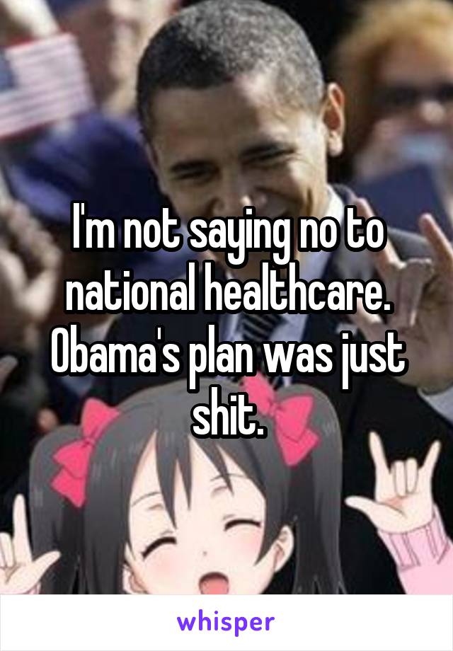 I'm not saying no to national healthcare. Obama's plan was just shit.