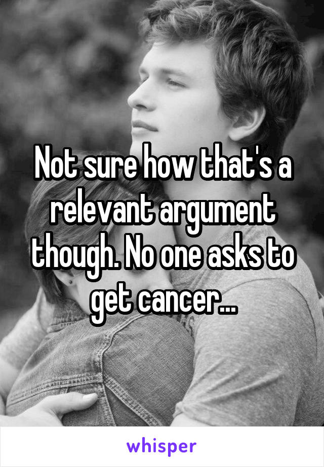 Not sure how that's a relevant argument though. No one asks to get cancer...