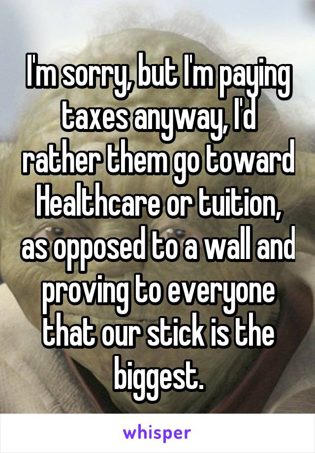 I'm sorry, but I'm paying taxes anyway, I'd rather them go toward Healthcare or tuition, as opposed to a wall and proving to everyone that our stick is the biggest.