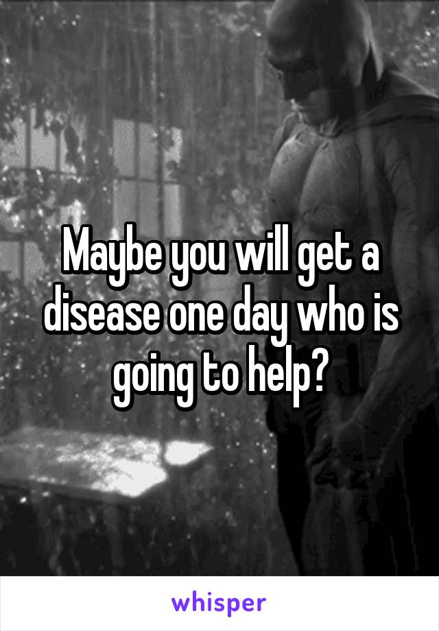 Maybe you will get a disease one day who is going to help?