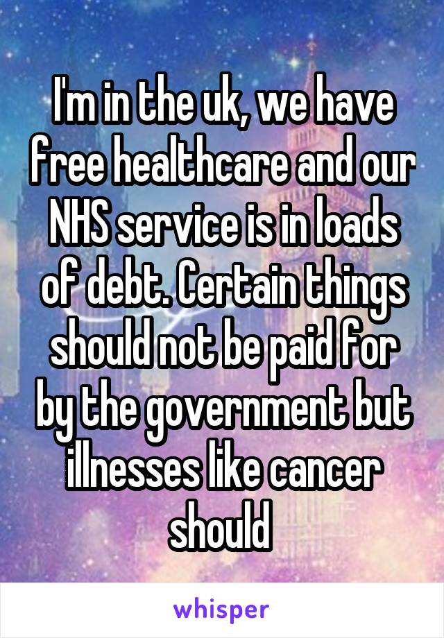 I'm in the uk, we have free healthcare and our NHS service is in loads of debt. Certain things should not be paid for by the government but illnesses like cancer should 