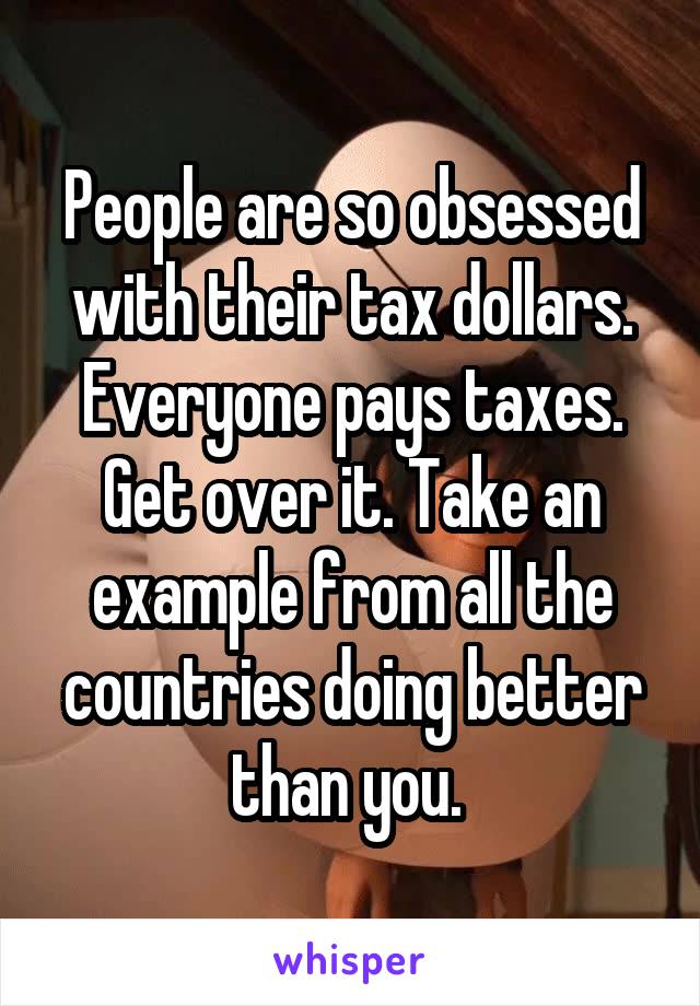 People are so obsessed with their tax dollars. Everyone pays taxes. Get over it. Take an example from all the countries doing better than you. 