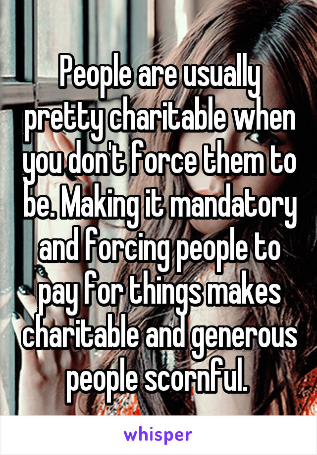 People are usually pretty charitable when you don't force them to be. Making it mandatory and forcing people to pay for things makes charitable and generous people scornful. 