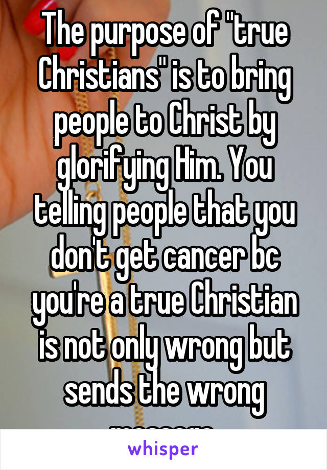 The purpose of "true Christians" is to bring people to Christ by glorifying Him. You telling people that you don't get cancer bc you're a true Christian is not only wrong but sends the wrong message.