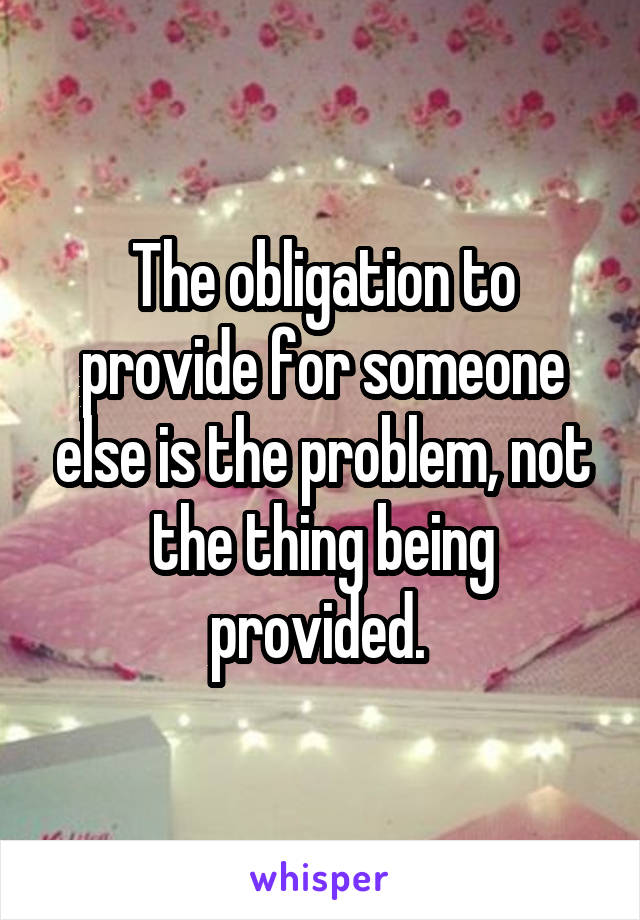 The obligation to provide for someone else is the problem, not the thing being provided. 