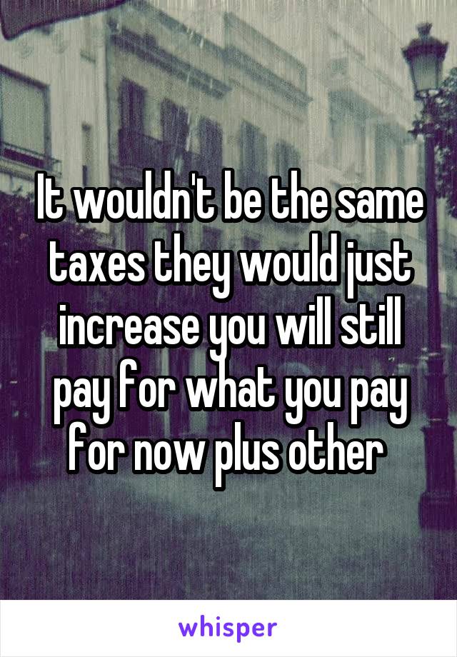 It wouldn't be the same taxes they would just increase you will still pay for what you pay for now plus other 