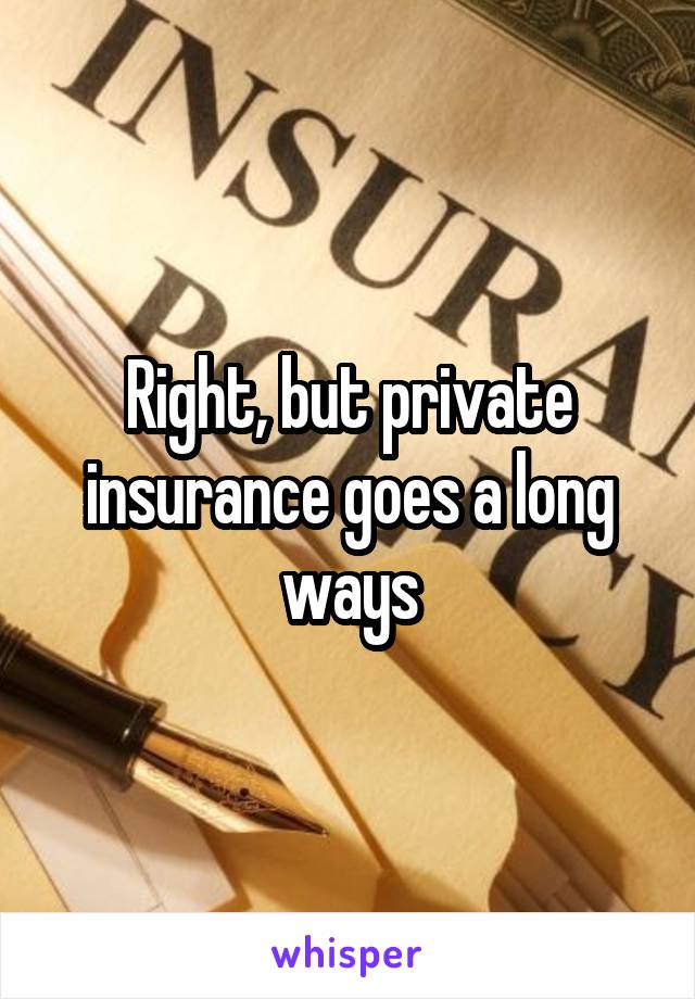 Right, but private insurance goes a long ways