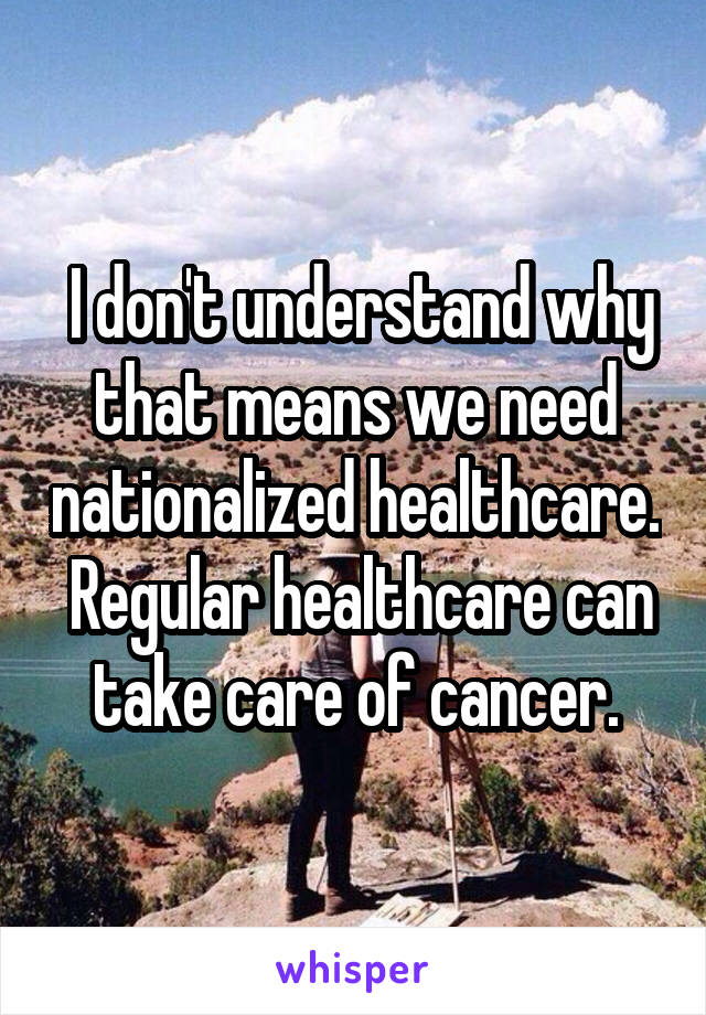  I don't understand why that means we need nationalized healthcare.  Regular healthcare can take care of cancer.