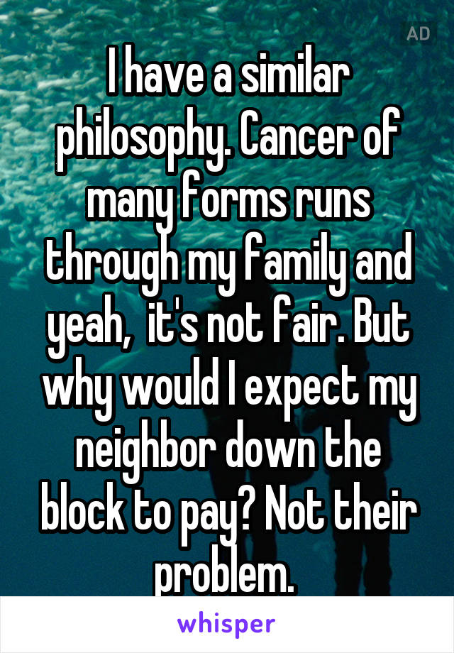 I have a similar philosophy. Cancer of many forms runs through my family and yeah,  it's not fair. But why would I expect my neighbor down the block to pay? Not their problem. 