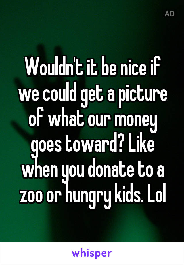 Wouldn't it be nice if we could get a picture of what our money goes toward? Like when you donate to a zoo or hungry kids. Lol