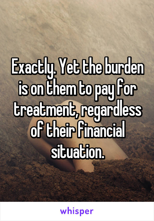 Exactly. Yet the burden is on them to pay for treatment, regardless of their financial situation.