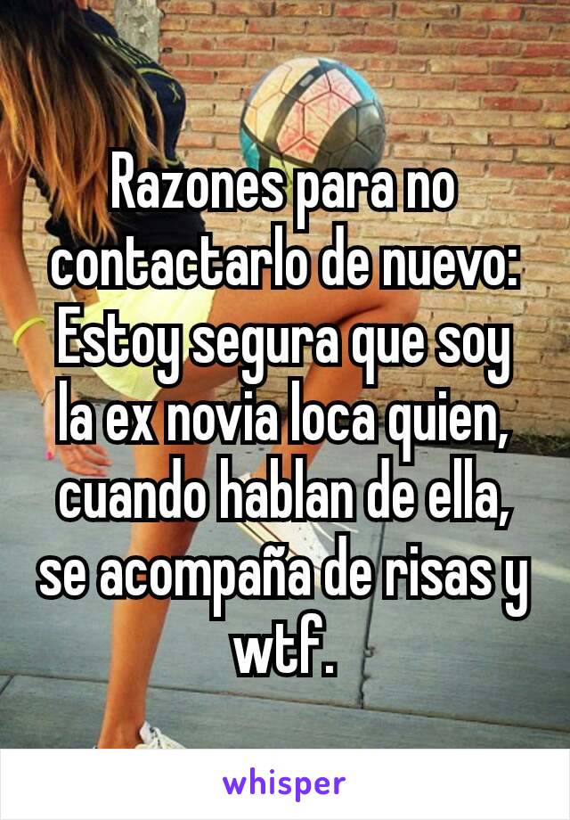 Razones para no contactarlo de nuevo:
Estoy segura que soy la ex novia loca quien, cuando hablan de ella, se acompaña de risas y wtf.