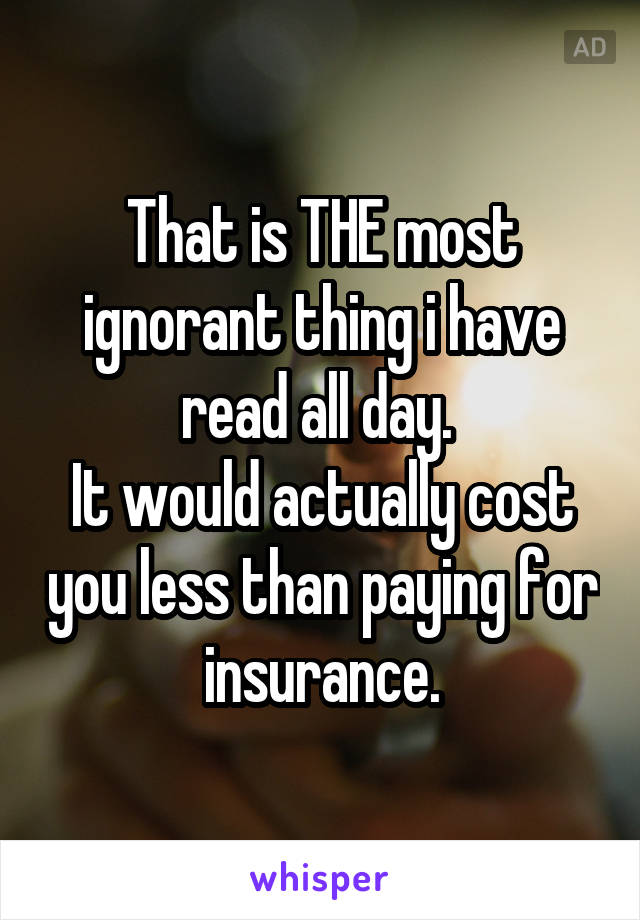 That is THE most ignorant thing i have read all day. 
It would actually cost you less than paying for insurance.