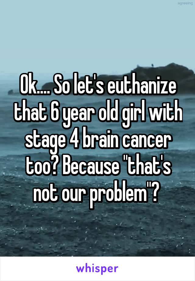 Ok.... So let's euthanize that 6 year old girl with stage 4 brain cancer too? Because "that's not our problem"? 