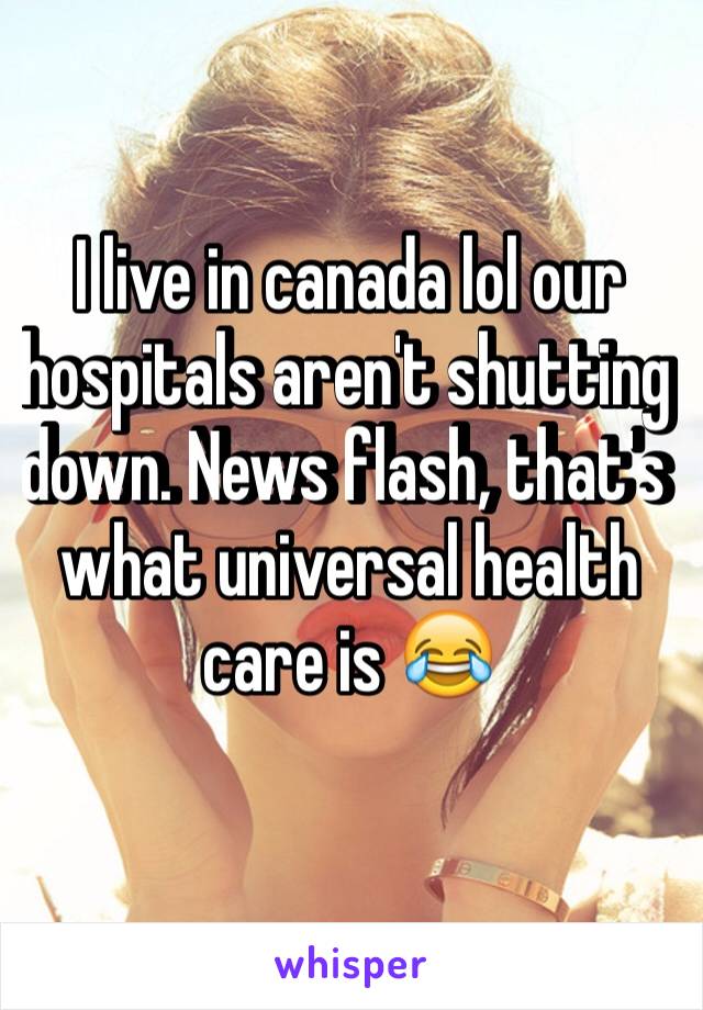 I live in canada lol our hospitals aren't shutting down. News flash, that's what universal health care is 😂