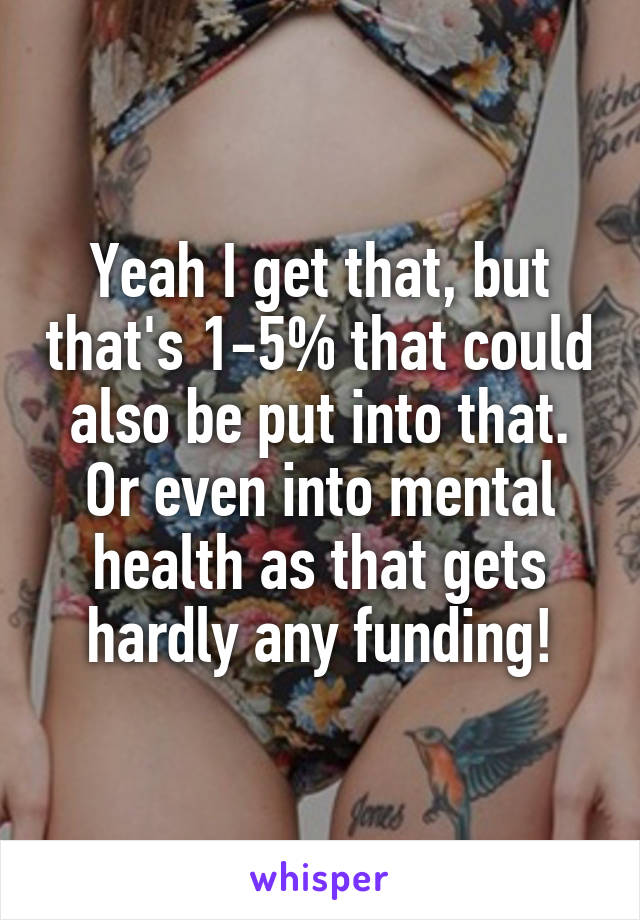 Yeah I get that, but that's 1-5% that could also be put into that. Or even into mental health as that gets hardly any funding!