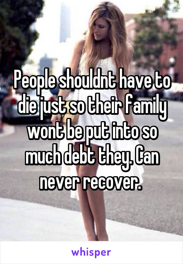 People shouldnt have to die just so their family wont be put into so much debt they. Can never recover. 