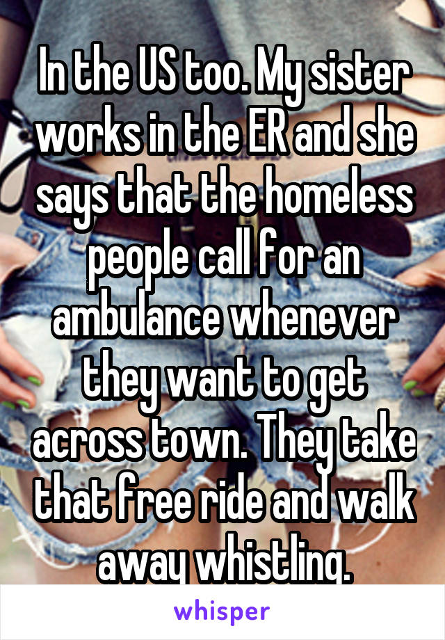 In the US too. My sister works in the ER and she says that the homeless people call for an ambulance whenever they want to get across town. They take that free ride and walk away whistling.