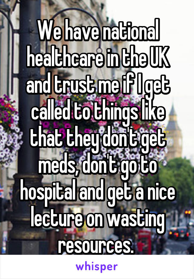 We have national healthcare in the UK and trust me if I get called to things like that they don't get meds, don't go to hospital and get a nice lecture on wasting resources. 