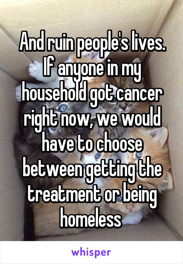 And ruin people's lives. If anyone in my household got cancer right now, we would have to choose between getting the treatment or being homeless 