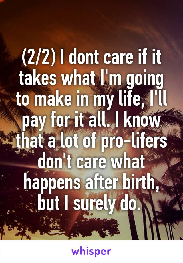 (2/2) I dont care if it takes what I'm going to make in my life, I'll pay for it all. I know that a lot of pro-lifers don't care what happens after birth, but I surely do. 