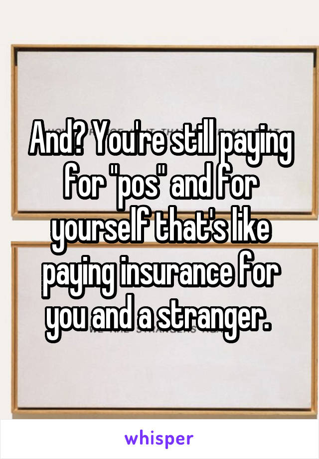 And? You're still paying for "pos" and for yourself that's like paying insurance for you and a stranger. 