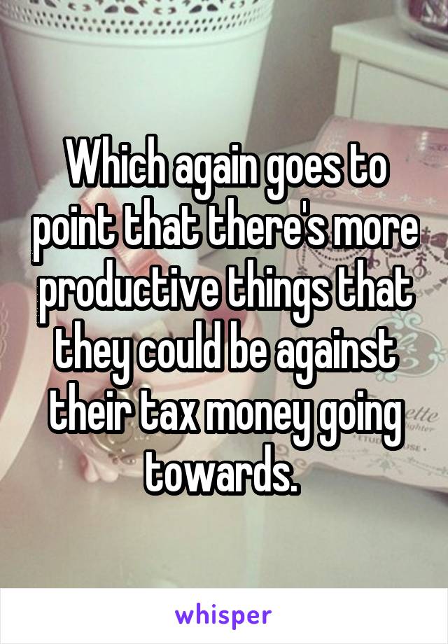 Which again goes to point that there's more productive things that they could be against their tax money going towards. 