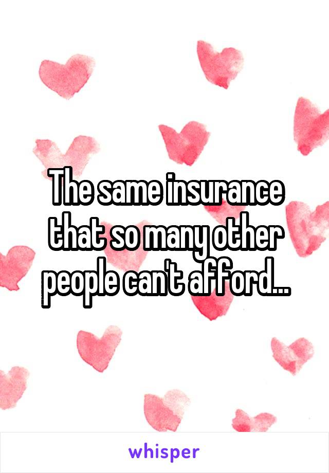 The same insurance that so many other people can't afford...