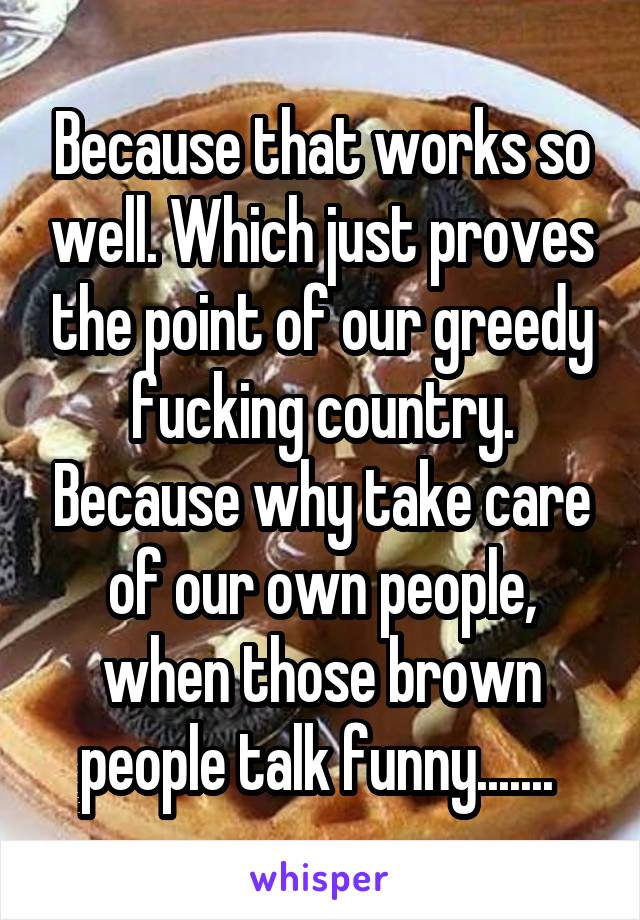 Because that works so well. Which just proves the point of our greedy fucking country. Because why take care of our own people, when those brown people talk funny....... 