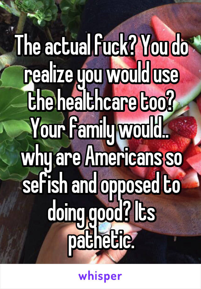 The actual fuck? You do realize you would use the healthcare too? Your family would.. 
why are Americans so sefish and opposed to doing good? Its pathetic.