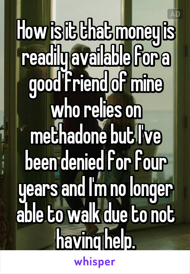 How is it that money is readily available for a good friend of mine who relies on methadone but I've been denied for four years and I'm no longer able to walk due to not having help.