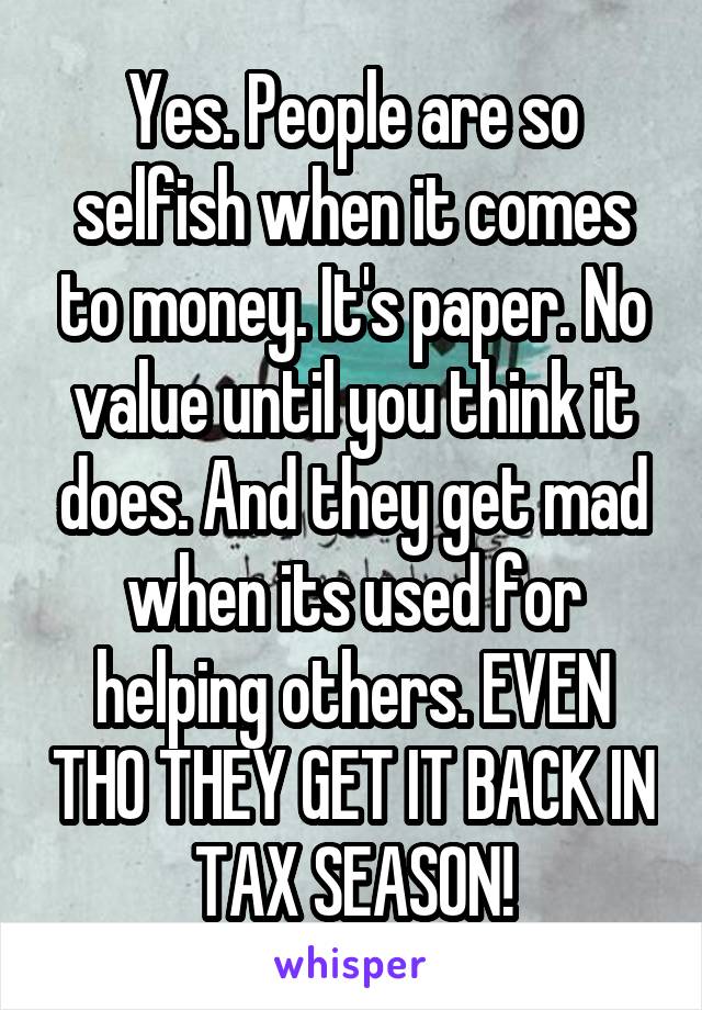 Yes. People are so selfish when it comes to money. It's paper. No value until you think it does. And they get mad when its used for helping others. EVEN THO THEY GET IT BACK IN TAX SEASON!