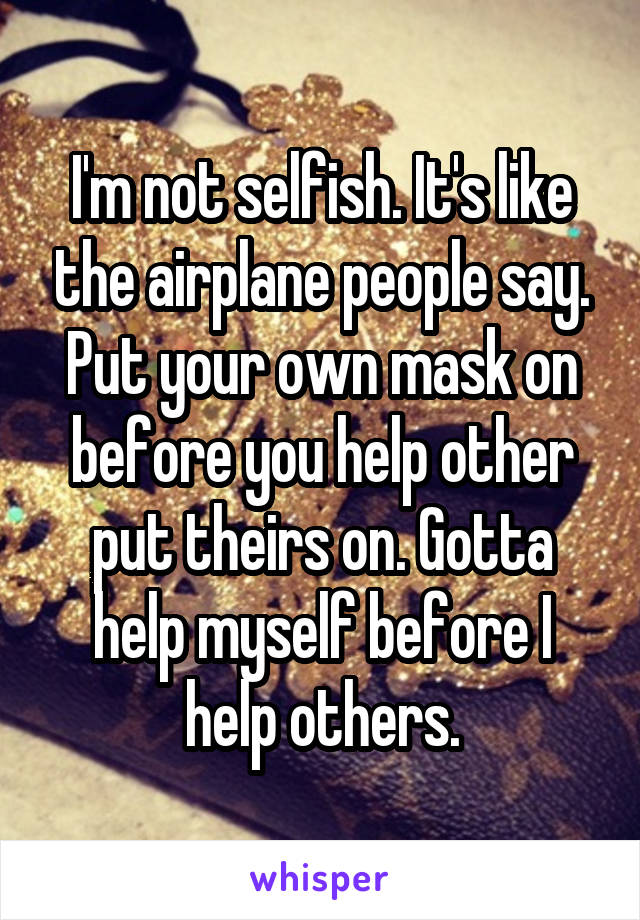 I'm not selfish. It's like the airplane people say. Put your own mask on before you help other put theirs on. Gotta help myself before I help others.