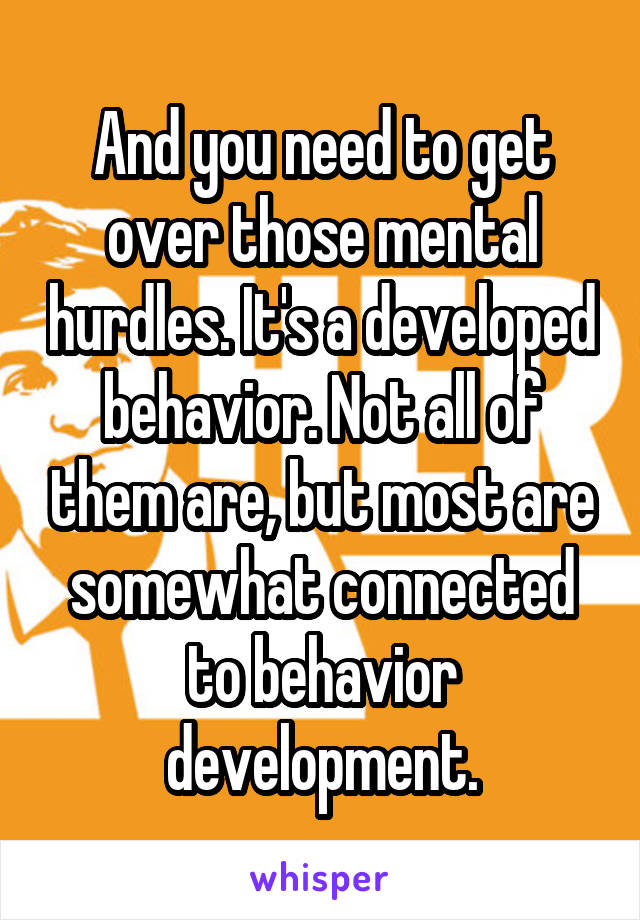 And you need to get over those mental hurdles. It's a developed behavior. Not all of them are, but most are somewhat connected to behavior development.