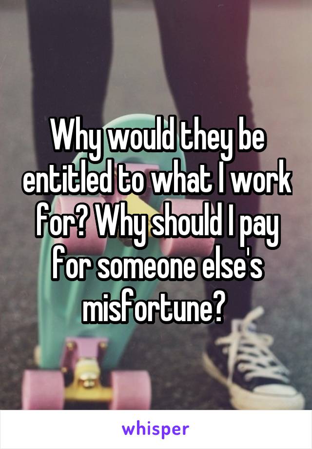 Why would they be entitled to what I work for? Why should I pay for someone else's misfortune? 