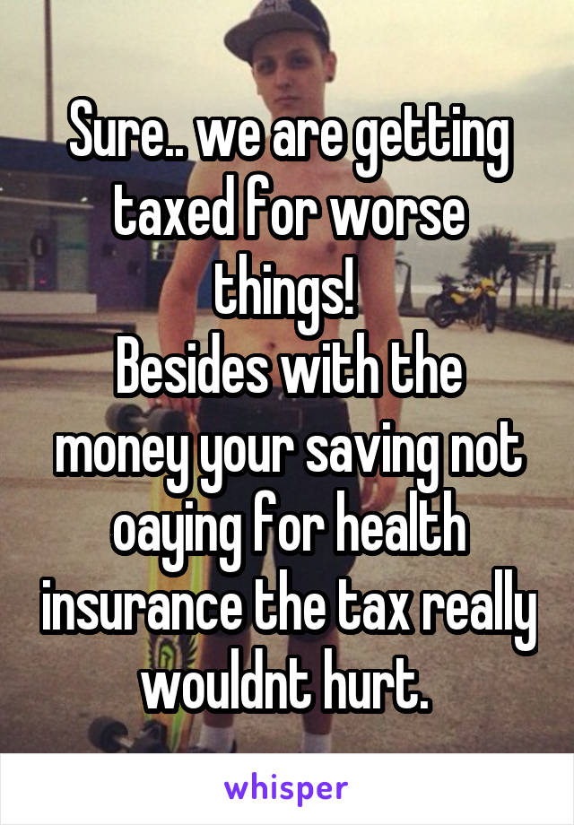 Sure.. we are getting taxed for worse things! 
Besides with the money your saving not oaying for health insurance the tax really wouldnt hurt. 