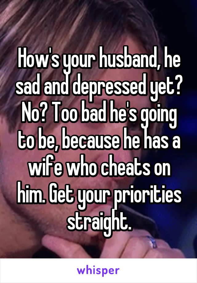 How's your husband, he sad and depressed yet? No? Too bad he's going to be, because he has a wife who cheats on him. Get your priorities straight.