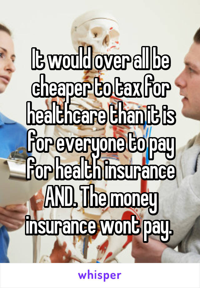 It would over all be cheaper to tax for healthcare than it is for everyone to pay for health insurance AND. The money insurance wont pay. 