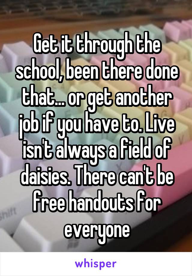 Get it through the school, been there done that... or get another job if you have to. Live isn't always a field of daisies. There can't be free handouts for everyone