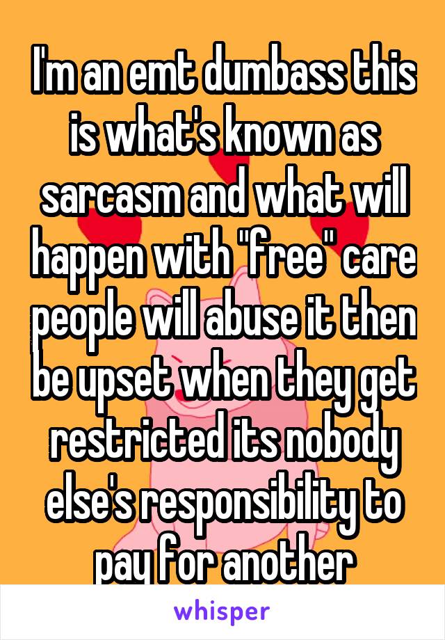 I'm an emt dumbass this is what's known as sarcasm and what will happen with "free" care people will abuse it then be upset when they get restricted its nobody else's responsibility to pay for another