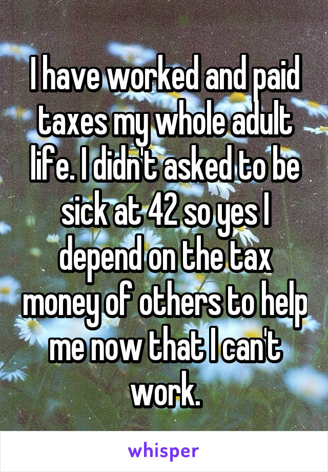 I have worked and paid taxes my whole adult life. I didn't asked to be sick at 42 so yes I depend on the tax money of others to help me now that I can't work.