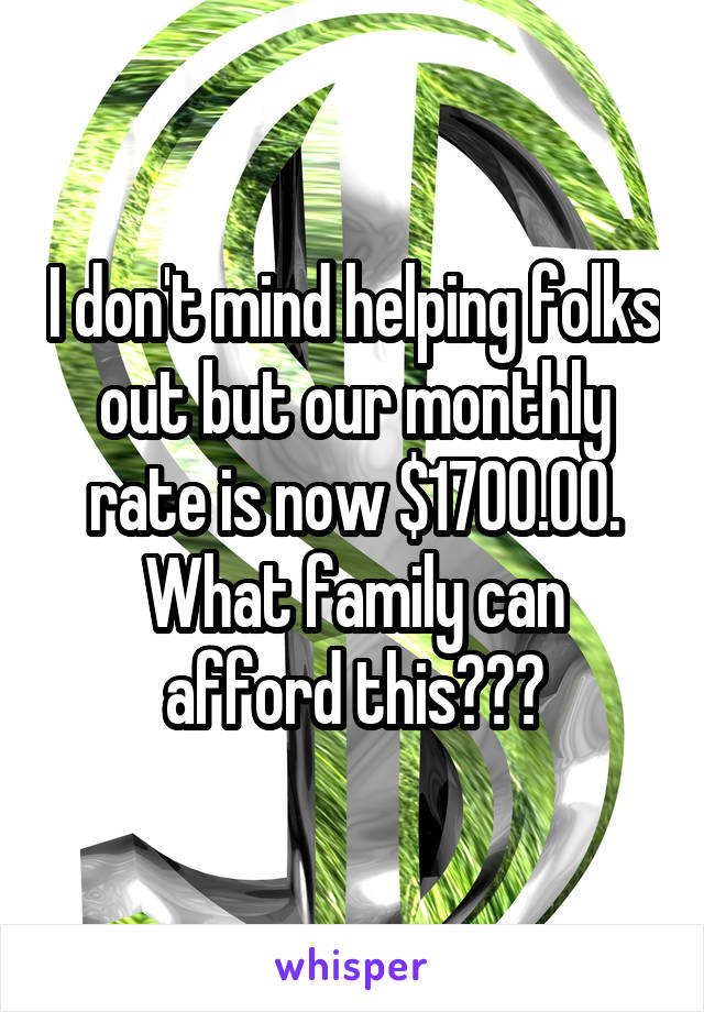 I don't mind helping folks out but our monthly rate is now $1700.00.
What family can afford this???