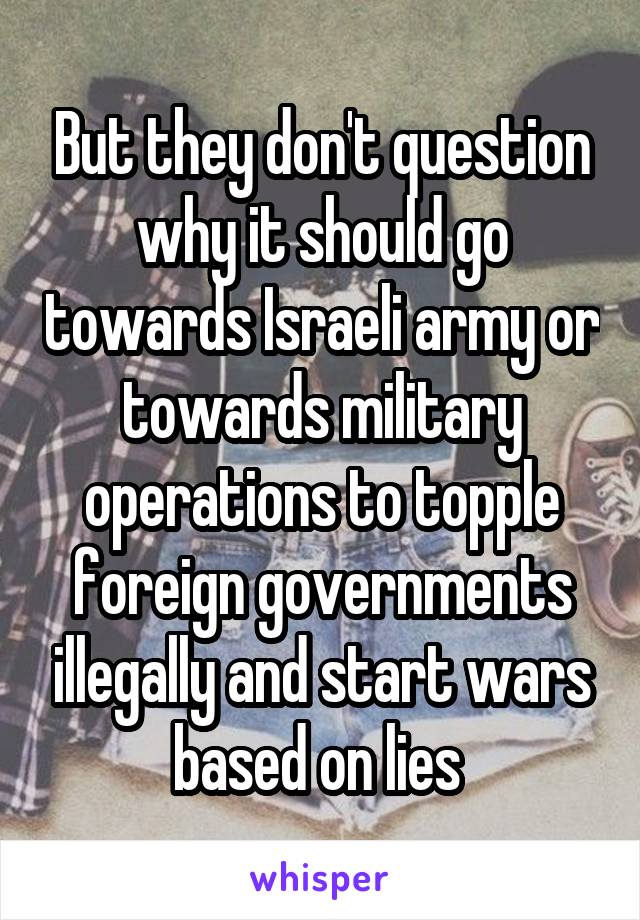 But they don't question why it should go towards Israeli army or towards military operations to topple foreign governments illegally and start wars based on lies 