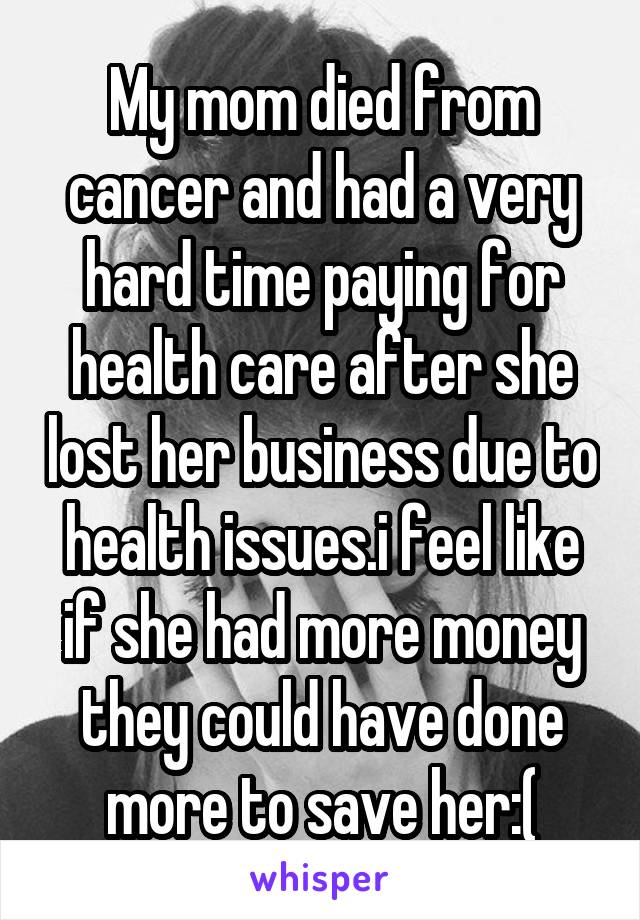 My mom died from cancer and had a very hard time paying for health care after she lost her business due to health issues.i feel like if she had more money they could have done more to save her:(